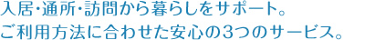 入居・通所・訪問から暮らしをサポート。ご利用方法に合わせた安心の３つのサービス。